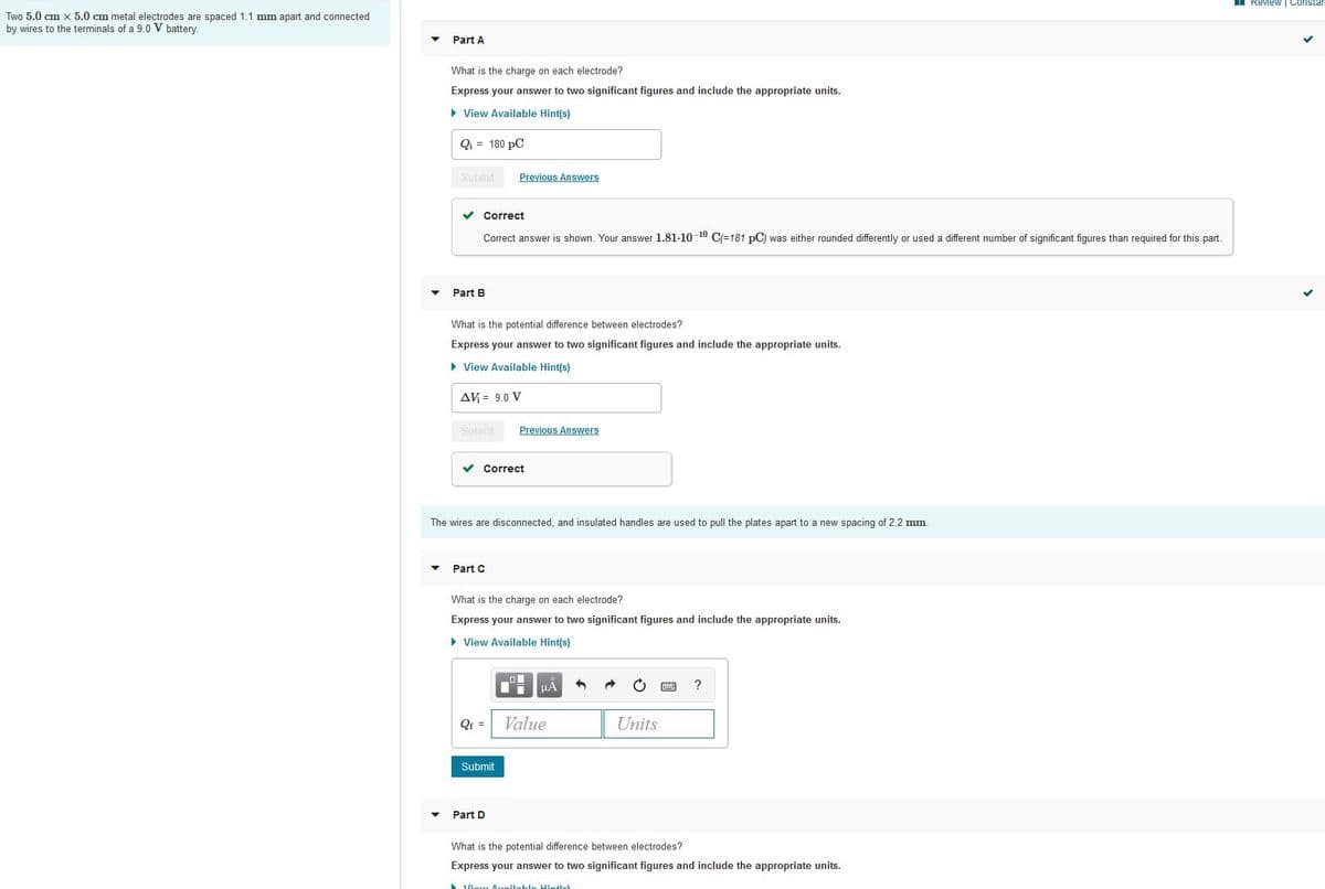 Review | Constar
Two 5.0 cm x 5.0 cm metal electrodes are spaced 1.1 mm apart and connected
by wires to the terminals of a 9.0 V battery.
Part A
What is the charge on each electrode?
Express your answer to two significant figures and include the appropriate units.
• View Available Hint(s)
Qi = 180 pC
Submit
Previous Answers
v Correct
Correct answer is shown. Your answer 1.81-10 10 C=181 pC) was either rounded differently or used a different number of significant figures than required for this part.
Part B
What is the potential difference between electrodes?
Express your answer to two significant figures and include the appropriate units.
• View Available Hint(s)
AV = 9.0 V
Submit
Previous Answers
v Correct
The wires are disconnected, and insulated handles are used to pull the plates apart to a new spacing of 2.2 mm.
Part C
What is the charge on each electrode?
Express your answer to two significant figures and include the appropriate units.
• View Available Hint(s)
?
QE =
Value
Units
Submit
Part D
What is the potential difference between electrodes?
Express your answer to two significant figures and include the appropriate units.
Viow Aveileble Hin+le)
