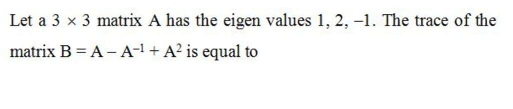 Let a 3 x 3 matrix A has the eigen values 1, 2, –1. The trace of the
matrix B = A – A-1 + A² is equal to
