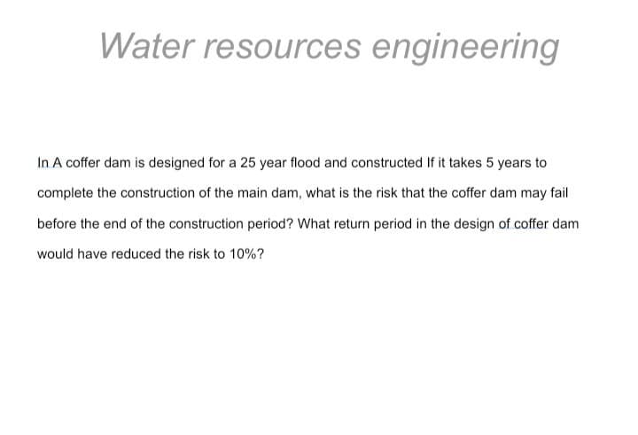 Water resources engineering
In A coffer dam is designed for a 25 year flood and constructed If it takes 5 years to
complete the construction of the main dam, what is the risk that the coffer dam may fail
before the end of the construction period? What return period in the design of coffer dam
would have reduced the risk to 10%?
