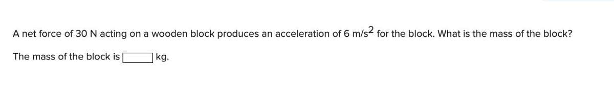 A net force of 30 N acting on a wooden block produces an acceleration of 6 m/s2 for the block. What is the mass of the block?
The mass of the block is
kg.
