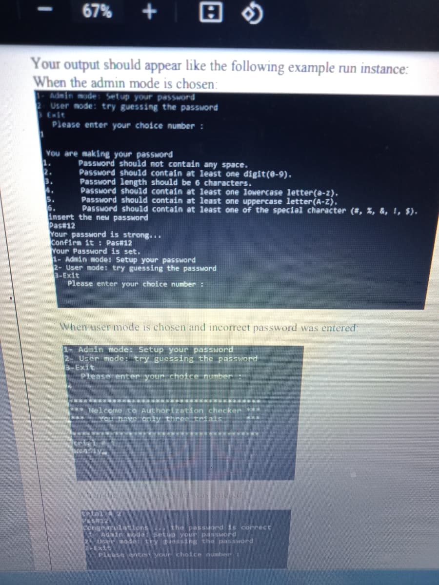 67%
Your output should appear like the following example run instance:
When the admin mode is chosen:
Admin mode: Setup your password
User node: try guessing the password
Enit
Please enter your choice number :
You are making your password
1.
2.
3.
4.
5.
6.
insert the new password
Pas#12
Your password is strong...
Confirm it : Pas#12
Vour Password is set.
1- Admin mode: Setup your password
2- User mode: try guessing the password
3T以9-E
Please enter your choice number :
Password should not contain any space.
Password should contain at least one digit(e-9).
Password length should be 6 characters.
Passuord should contain at least one lowercase letter(a-z).
Password should contain at least one uppercase letter(A-Z).
Password should contain at least one of the special character (#, %, &, !, $).
When user mode is chosen and incorrect password was enteredE
1- Admin mode: Setup your password
2- User modet try guessIng the password
B-Exit
Clease enter your choice number
**********************
velcome to Authorization checken ***
You have oly three trials
77
Congratu tions .. the passuord is correct
1- Admdn ode: Setip your passuord
2- USer mode: try guessing the password
-Exdt
Please eent.er your choice number:
