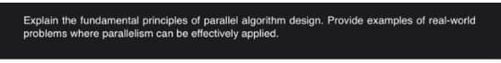 Explain the fundamental principles of parallel algorithm design. Provide examples of real-world
problems where parallelism can be effectively applied.