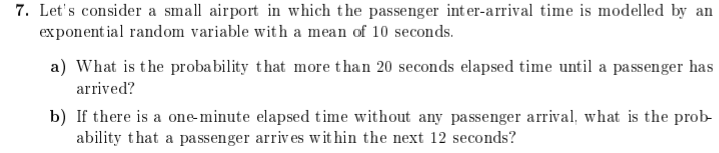 7. Let's consider a small airport in which the passenger int er-arrival time is modelled by an
exponent ial random variable with a mean of 10 seconds.
a) What is the probability that more than 20 seconds elapsed time until a passenger has
arrived?
b) If there is a one-minute elapsed time without any passenger arrival, what is the prob-
ability that a pa ssenger arriv es wit hin the next 12 seconds?
