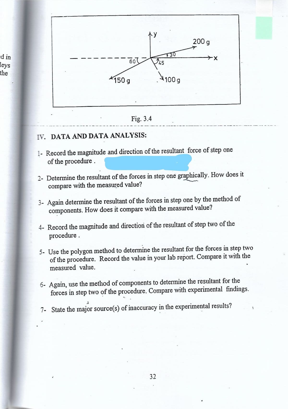 个Y
200 g
d in
60
45
leys
the
150 g
100 g
Fig. 3.4
IV. DATA AND DATA ANALYSIS:
1- Record the magnitude and direction of the resultant force of step one
of the procedure.
2- Determine the resultant of the forces in step one graphically. How does it
compare with the measured value?
3- Again determine the resultant of the forces in step one by the method of
components. How does it compare with the measured value?
4- Record the magnitude and directioni of the resultant of step two of the
procedure .
5- Use the polygon method to determine the resultant for the forces in step two
of the procedure. Record the value in your lab report. Compare it with the
measured value.
6- Again, use the method of components to determine the resultant for the
forces in step two of the procedure. Compare with experimental findings.
7- State the major source(s) of inaccuracy in the experimental results?
32
