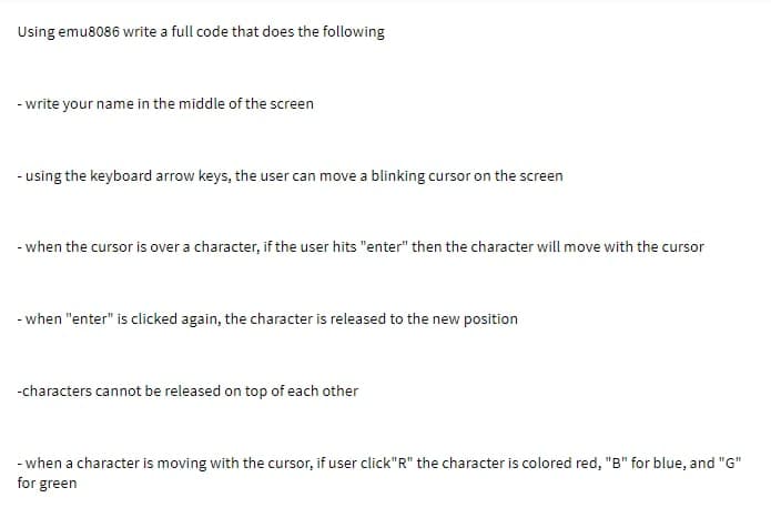 Using emu8086 write a full code that does the following
- write your name in the middle of the screen
- using the keyboard arrow keys, the user can move a blinking cursor on the screen
- when the cursor is over a character, if the user hits "enter" then the character will move with the cursor
- when "enter" is clicked again, the character is released to the new position
-characters cannot be released on top of each other
- when a character is moving with the cursor, if user click"R" the character is colored red, "B" for blue, and "G"
for green