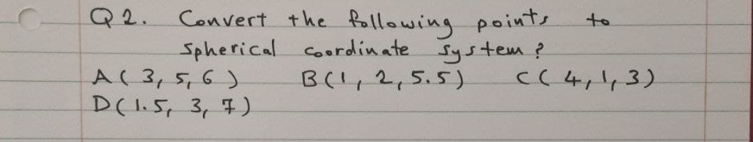 Convert the following points
Spherical Coordinate System ?
B(',2,5.5)
Q2.
to
A(3,5,6)
C(4,',3)
D(1.5, 3,7)
