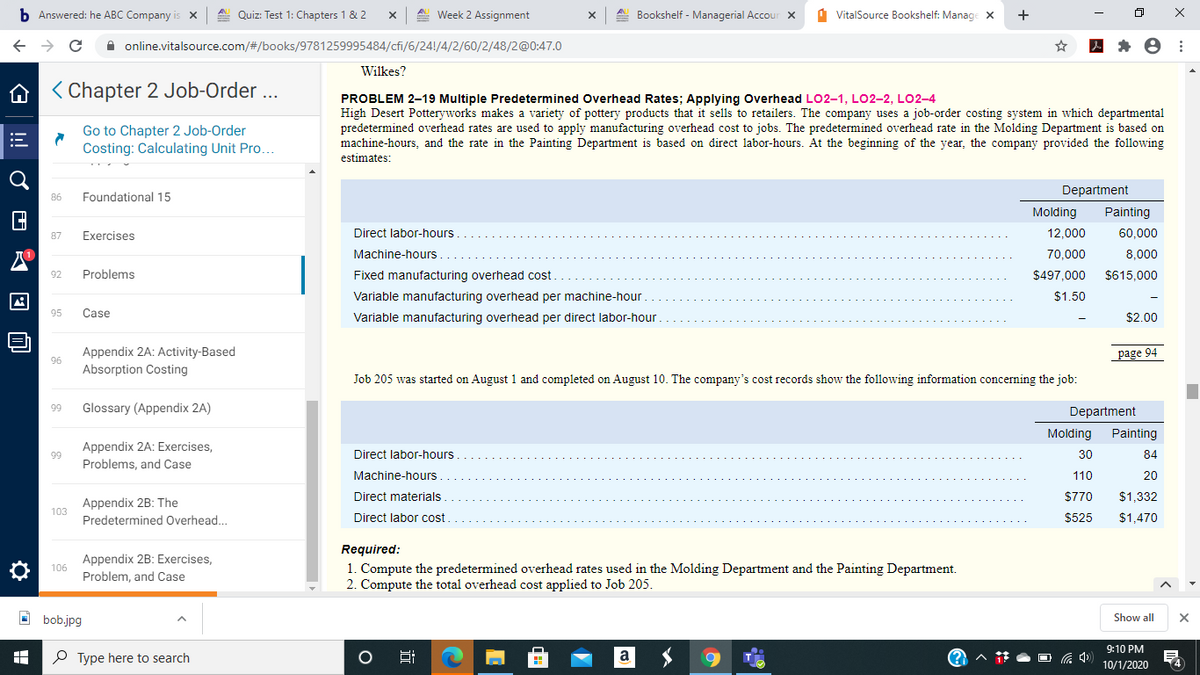 b Answered: he ABC Company is x
A. Quiz: Test 1: Chapters 1 & 2
A. Week 2 Assignment
Bookshelf - Managerial Accour X
1 VitalSource Bookshelf: Manage x
+
A online.vitalsource.com/#/books/9781259995484/cfi/6/24!/4/2/60/2/48/2@0:47.0
Wilkes?
A < Chapter 2 Job-Order ...
PROBLEM 2–19 Multiple Predetermined Overhead Rates; Applying Overhead LO2-1, LO2-2, LO2-4
High Desert Potteryworks makes a variety of pottery products that
predetermined overhead rates are used to apply manufacturing overhead cost to jobs. The predetermined overhead rate in the Molding Department is based on
machine-hours, and the rate in the Painting Department is based on direct labor-hours. At the beginning of the year, the company provided the following
sells to retailers. The company uses a job-order costing system in which departmental
Go to Chapter 2 Job-Order
Costing: Calculating Unit Pro.
estimates:
Department
86
Foundational 15
Molding
Painting
Exercises
Direct labor-hours.
12,000
60,000
87
Machine-hours
70.000
8,000
92
Problems
Fixed manufacturing overhead cost
$497.000
$615,000
Variable manufacturing overhead per machine-hour
$1.50
95
Case
Variable manufacturing overhead per direct labor-hour
$2,00
Appendix 2A: Activity-Based
page 94
96
Absorption Costing
Job 205 was started on August 1 and completed on August 10. The company's cost records show the following information concerning the job:
99
Glossary (Appendix 2A)
Department
Molding
Painting
Appendix 2A: Exercises,
Problems, and Case
99
Direct labor-hours.
30
84
Machine-hours
110
20
Direct materials
$770
$1,332
Appendix 2B: The
103
Predetermined Overhead.
Direct labor cost
$525
$1,470
Appendix 2B: Exercises,
Problem, and Case
Required:
1. Compute the predetermined overhead rates used in the Molding Department and the Painting Department.
2. Compute the total overhead cost applied to Job 205.
106
O bob.jpg
Show all
9:10 PM
P Type here to search
Hi
O G 4)
14
10/1/2020
