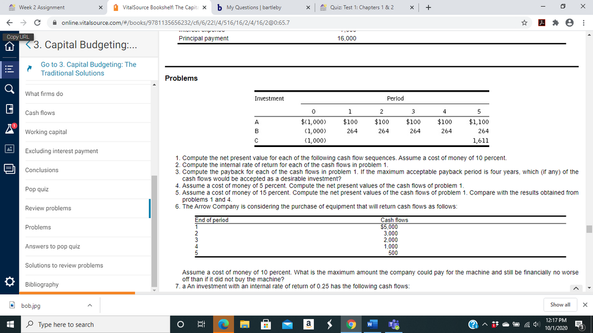 A. Week 2 Assignment
d VitalSource Bookshelf: The Capita X
b My Questions | bartleby
A. Quiz: Test 1: Chapters 1 & 2
A online.vitalsource.com/#/books/9781135656232/cfi/6/22!/4/516/16/2/4/16/2@0:65.7
Copy URL
Principal payment
16,000
3. Capital Budgeting:..
Go to 3. Capital Budgeting: The
Traditional Solutions
Problems
What firms do
Investment
Perlod
Cash flows
1
2
3.
4
5
A
$(1,000)
$100
$100
$100
$100
$1,100
Working capital
В
(1,000)
264
264
264
264
264
C
(1,000)
1,611
Excluding interest payment
1. Compute the net present value for each of the following cash flow sequences. Assume a cost of money of 10 percent.
2. Compute the internal rate of return for each of the cash flows in problem 1.
3. Compute the payback for each of the cash flows in problem 1. If the maximum acceptable payback period is four years, which (if any) of the
cash flows would be accepted as a desirable investment?
4. Assume a cost of money of 5 percent. Compute the net present values of the cash flows of problem 1.
5. Assume a cost of money of 15 percent. Compute the net present values of the cash flows of problem 1. Compare with the results obtained from
problems 1 and 4.
6. The Arrow Company is considering the purchase of equipment that will return cash flows as follows:
Conclusions
Pop quiz
Review problems
End of period
Cash flows
$5,000
3,000
2,000
1,000
500
Problems
3
4
Answers to pop quiz
Solutions to review problems
Assume a cost of money of 10 percent. What is the maximum amount the company could pay for the machine and still be financially no worse
off than if it did not buy the machine?
7. a An investment with an internal rate of return of 0.25 has the following cash flows:
O Bibliography
O bob.jpg
Show all
12:17 PM
P Type here to search
Hi
10/1/2020
近
!

