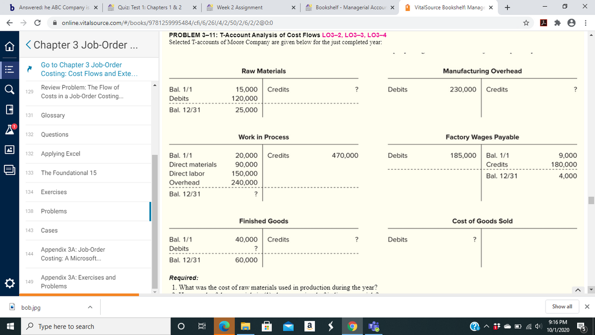 b Answered: he ABC Company is x
A. Quiz: Test 1: Chapters 1 & 2
A Week 2 Assignment
Bookshelf - Managerial Accour X
1 VitalSource Bookshelf: Manage X
+
A online.vitalsource.com/#/books/9781259995484/cfi/6/26!/4/2/50/2/6/2/2@0:0
PROBLEM 3-11: T-Account Analysis of Cost Flows LO3-2, L03-3, LO3-4
Selected T-accounts of Moore Company are given below for the just completed year:
A < Chapter 3 Job-Order ...
Go to Chapter 3 Job-Order
Costing: Cost Flows and Exte..
Raw Materials
Manufacturing Overhead
Review Problem: The Flow of
Bal, 1/1
15,000
Credits
?
Debits
230,000
Credits
?
129
Costs in a Job-Order Costing...
Debits
120,000
Bal. 12/31
25,000
131
Glossary
132
Questions
Work in Process
Factory Wages Payable
132
Applying Excel
Bal. 1/1
20,000
Credits
470,000
Debits
185,000
Bal. 1/1
9,000
Direct materials
90,000
Credits
180,000
133
The Foundational 15
Direct labor
150,000
Bal. 12/31
4,000
Overhead
240,000
134
Exercises
Bal. 12/31
138
Problems
Finished Goods
Cost of Goods Sold
143
Cases
Bal. 1/1
40,000
Credits
?
Debits
Appendix 3A: Job-Order
Debits
?
144
Costing: A Microsoft.
Bal. 12/31
60,000
Appendix 3A: Exercises and
Problems
Required:
149
1. What was the cost of raw materials used in production during the year?
O bob.jpg
Show all
9:16 PM
P Type here to search
Hi
10/1/2020
近
!
