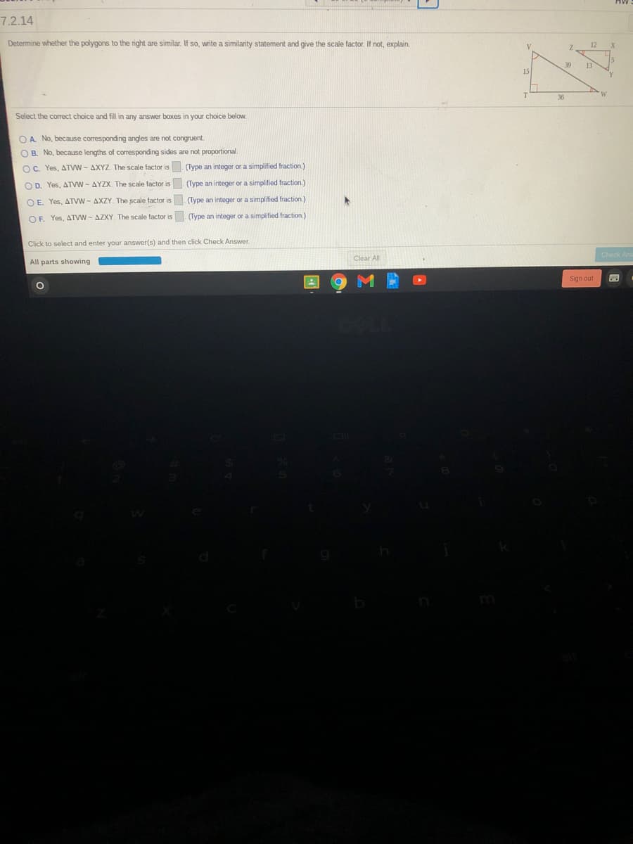 7.2.14
Determine whether the polygons to the right are similar. If so, write a similarity statement and give the scale factor. If not, explain.
12
V
39
13
15
36
Select the correct choice and fill in any answer boOxes in your choice below.
O A. No, because corresponding angles are not congruent.
O B. No, becauIse lengths of corresponding sides are not proportional.
OC. Yes, ATVW - AXYZ. The scale factor is . (Type an integer or a simplified fraction.)
O D. Yes, ATVW - AYZX. The scale factor is (Type an integer or a simplified fraction.)
O E. Yes, ATVW - AXZY. The scale factor is. (Type an integer or a simplified fraction.)
OF. Yes, ATVW - AZXY. The scale factor is . (Type an integer or a simplified fraction.)
Click to select and enter your answer(s) and then click Check Answer.
Check Ar
Clear All
All parts showing
Sign out
