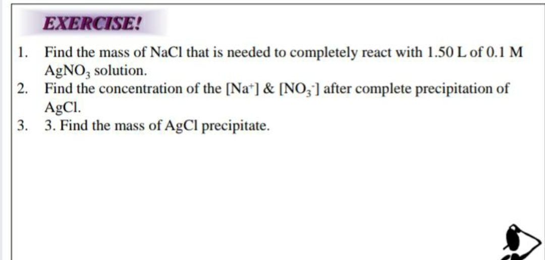 EXERCISE!
1. Find the mass of NaCl that is needed to completely react with 1.50 L of 0.1 M
AgNO, solution.
2. Find the concentration of the [Na"] & [NO;] after complete precipitation of
AgCl.
3. 3. Find the mass of AgCl precipitate.
