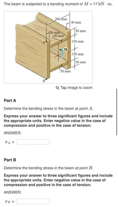 The beam is subjected to a bending moment of M = 17 kN. m.
σA =
B
200 mm
OB =
30 mm
30 mm
M
30 mm
30 mm
50 mm
150 mm
150 mm
50 mm
Part A
Determine the bending stress in the beam at point A.
Express your answer to three significant figures and include
the appropriate units. Enter negative value in the case of
compression and positive in the case of tension.
ANSWER:
Q Tap image to zoom
Part B
Determine the bending stress in the beam at point B.
Express your answer to three significant figures and include
the appropriate units. Enter negative value in the case of
compression and positive in the case of tension.
ANSWER: