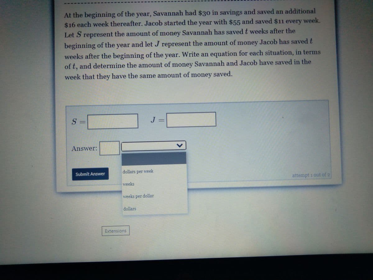 At the beginning of the year, Savannah had $30 in savings and saved an additional
$16 each week thereafter. Jacob started the year with $55 and saved $11 every
week.
Let S represent the amount of money Savannah has saved t weeks after the
beginning of the year and let J represent the amount of money Jacob has saved t
weeks after the beginning of the year. Write an equation for each situation, in terms
of t, and determine the amount of money Savannah and Jacob have saved in the
week that they have the same amount of money saved.
S =
J =
Answer:
Submit Answer
dollars
per
week
attempt 1 out of 2
weeks
weeks per dollar
dollars
Extensions
<>
