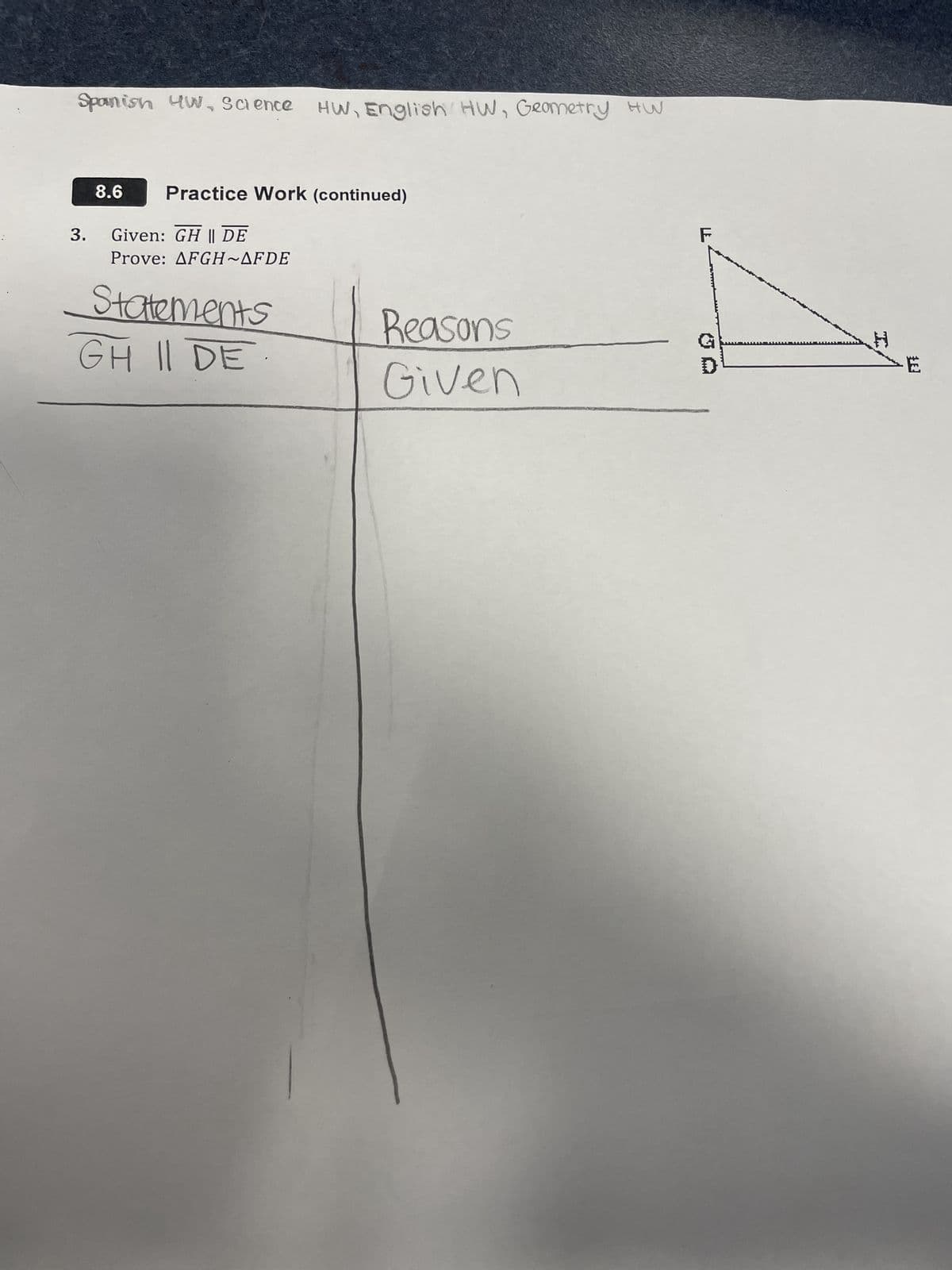 Spanish 4W, Science HW, English HW, Geometry HW
3.
8.6
Practice Work (continued)
Given: GH || DE
Prove: AFGH~AFDE
Statements
GH II DE
Reasons
Given
F
D
**
Ë