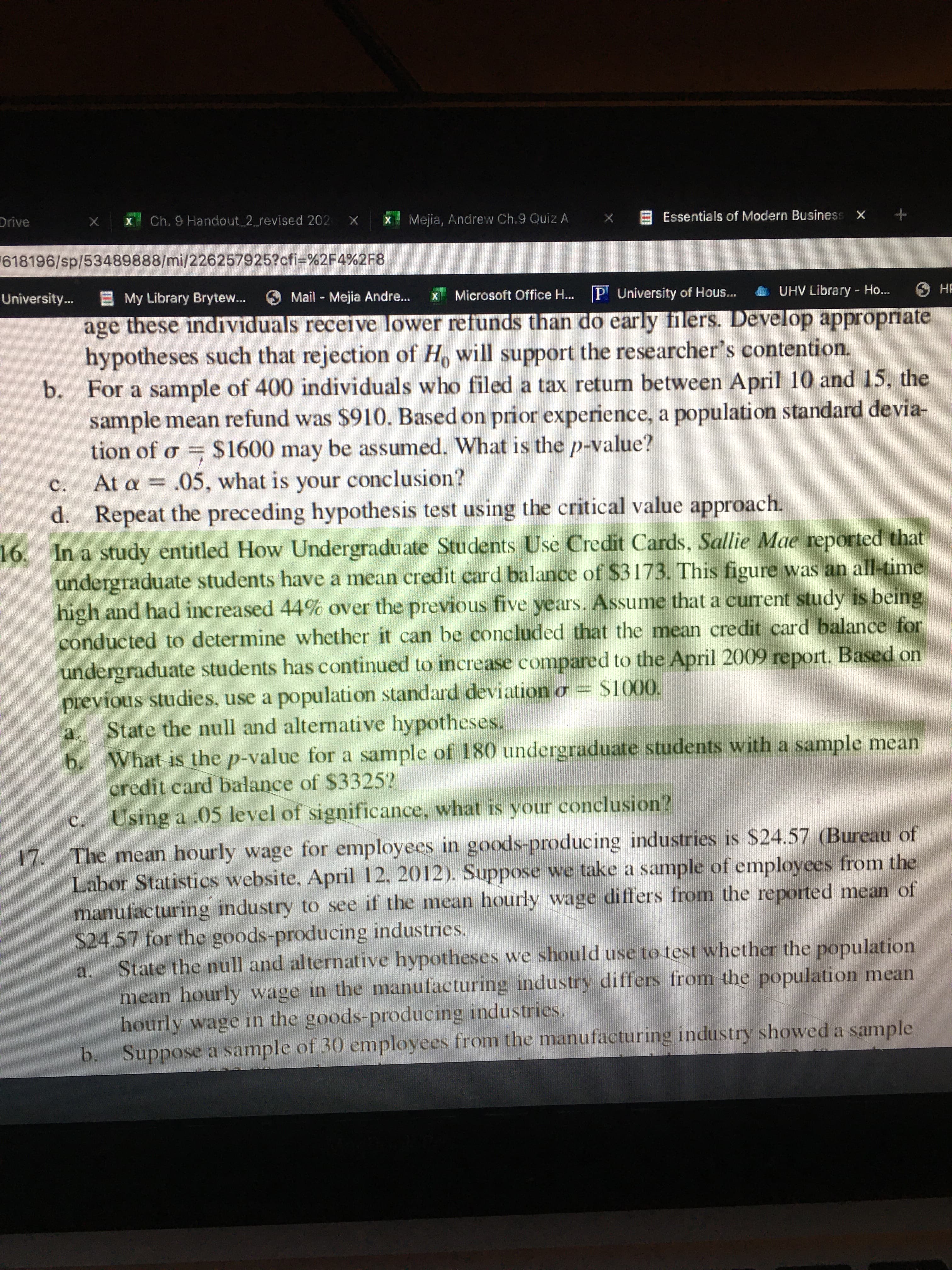 Drive
Ch. 9 Handout 2_revised 202
Mejia, Andrew Ch.9 Quiz A X Essentials of Modern Business X +
618196/sp/53489888/mi/226257925?cfi-%2F4%2F8
University...
EMy Library Brytew..
6 Mail - Mejia Andre...
Microsoft Office H... P University of Hous..
e UHV Library - Ho...
НЕ
age these individuals receive lower refunds than do early filers. Develop appropriate
hypotheses such that rejection of H, will support the researcher's contention.
b. For a sample of 400 individuals who filed a tax return between April 10 and 15, the
sample mean refund was $910. Based on prior experience, a population standard devia-
tion of o = $1600 may be assumed. What is the p-value?
At a = .05, what is your conclusion?
c.
d. Repeat the preceding hypothesis test using the critical value approach.
16. In a study entitled How Undergraduate Students Use Credit Cards, Sallie Mae reported that
undergraduate students have a mean credit card balance of $3173. This figure was an all-time
high and had increased 44% over the previous five years. Assume that a current study is being
conducted to determine whether it can be concluded that the mean credit card balance for
undergraduate students has continued to increase compared to the April 2009 report. Based on
previous studies, use a population standard deviation o = S1000.
State the null and alternative hypotheses.
b. What is the p-value for a sample of 180 undergraduate students with a sample mean
credit card balance of $3325?
Using a .05 level of significance, what is your conclusion?
a.
c.
The mean hourly wage for employees in goods-producing industries is $24.57 (Bureau of
Labor Statistics website, April 12, 2012). Suppose we take a sample of employees from the
manufacturing industry to see if the mean hourly wage differs from the reported mean of
$24.57 for the goods-producing industries.
State the null and alternative hypotheses we should use to test whether the population
mean hourly wage in the manufacturing industry differs from the population mean
hourly wage in the goods-producing industries.
b. Suppose a sample of 30 employees from the manufacturing industry showed a sample
17.
a.
