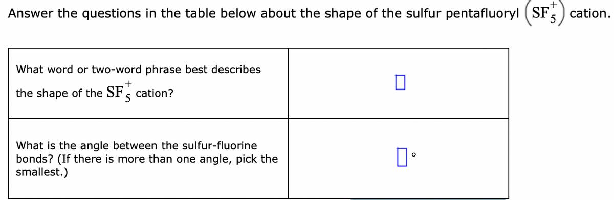 Answer the questions in the table below about the shape of the sulfur pentafluoryl (SF.
cation.
5
What word or two-word phrase best describes
+
the shape of the SF cation?
5
What is the angle between the sulfur-fluorine
bonds? (If there is more than one angle, pick the
smallest.)
