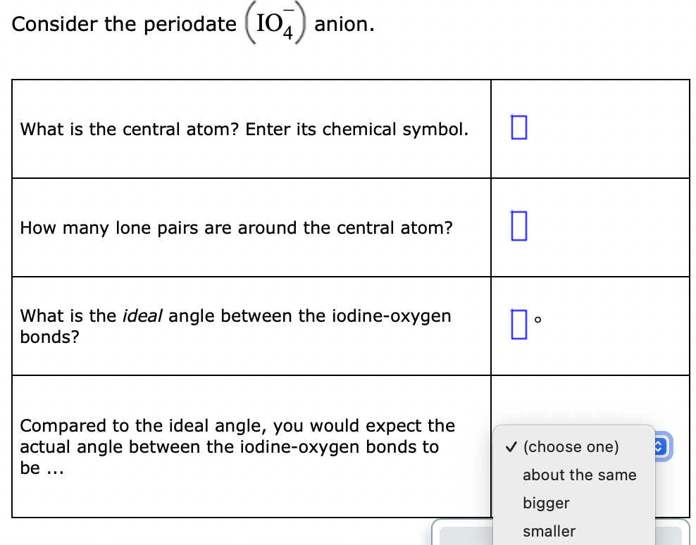 Consider the periodate ( IO.
anion.
What is the central atom? Enter its chemical symbol.
How many lone pairs are around the central atom?
What is the ideal angle between the iodine-oxygen
bonds?
Compared to the ideal angle, you would expect the
actual angle between the iodine-oxygen bonds to
v (choose one)
be ...
about the same
bigger
smaller
