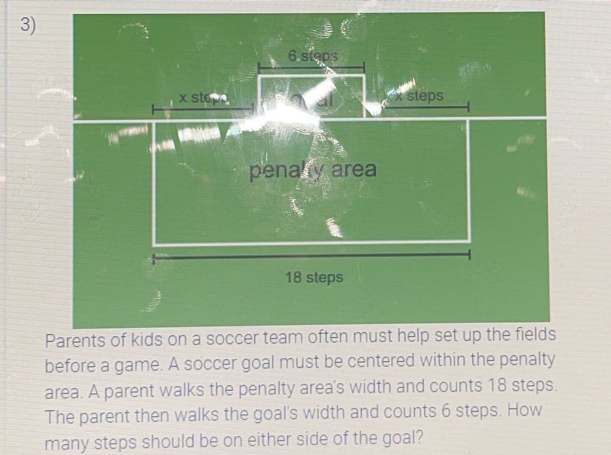 3)
x stea
6.stęps
penalty area
18 steps
steps
Parents of kids on a soccer team often must help set up the fields
before a game. A soccer goal must be centered within the penalty
area. A parent walks the penalty area's width and counts 18 steps.
The parent then walks the goal's width and counts 6 steps. How
many steps should be on either side of the goal?