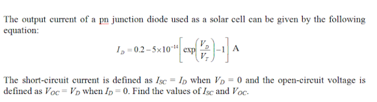 The output current of a pn junction diode used as a solar cell can be given by the following
equation:
V,
I, = 0.2 – 5×10-“ exp
V-
A
The short-circuit current is defined as Isc = Ip when Vp = 0 and the open-circuit voltage is
defined as Voc = p when In = 0. Find the values of Isc and Voc-
%3D
