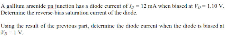 A gallium arsenide pn junction has a diode current of In = 12 mA when biased at Vp = 1.10 V.
Determine the reverse-bias saturation current of the diode.
Using the result of the previous part, determine the diode current when the diode is biased at
Vp =1 V.
