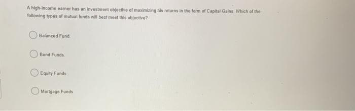 A high-income earner has an investment objective of maximizing his returns in the form of Capital Gains. Which of the
following types of mutual funds will beat meet this objective?
Balanced Fund
Bond Funds.
Equity Funds
Mortgage Funds
