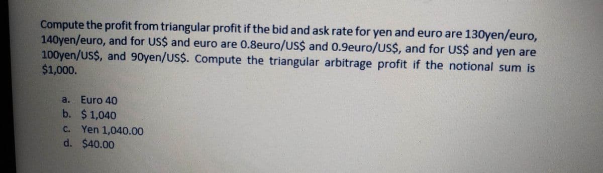 Compute the profit from triangular profit if the bid and ask rate for yen and euro are 130yen/euro,
140yen/euro, and for US$ and euro are 0.8euro/US$ and 0.9euro/US$, and for US$ and yen are
100yen/US$, and 90yen/US$. Compute the triangular arbitrage profit if the notional sum is
$1,000.
a. Euro 40
b. $1,040
C. Yen 1,040.00
d. $40.00
