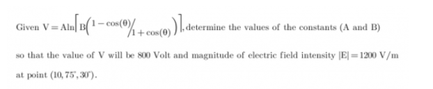 V = Aln| #(' - co«(®% + cos(0) ) l.dete
determine
e the values of the constants (A and B)
/1+o
so that the value of V will be 800 Volt and magnitude of electric field intensity |E| =1200 V/m
SO
at point (10, 75', 30).
