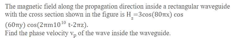 The magnetic field along the propagation direction inside a rectangular waveguide
with the cross section shown in the figure is H_=3cos(80tx) cos
(60ty) cos(2tim101º t-2rz).
Find the phase velocity v, of the wave inside the waveguide.
