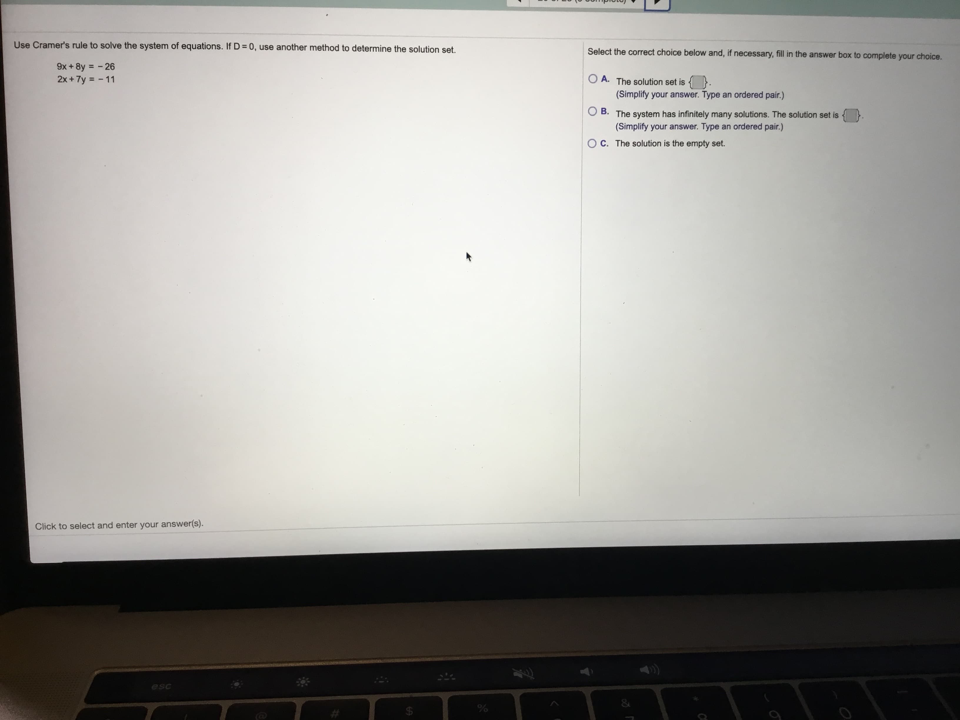 Use Cramer's rule to solve the system of equations. If D= 0, use another method to determine the solution set.
Select the correct choice below and, if necessary, fill in the answer box to complete your choice.
9x +8y = - 26
2x + 7y = - 11
%3D
O A. The solution set is {
(Simplify your answer. Type an ordered pair.)
B. The system has infinitely many solutions. The solution set is
(Simplify your answer. Type an ordered pair.)
O C. The solution is the empty set.
