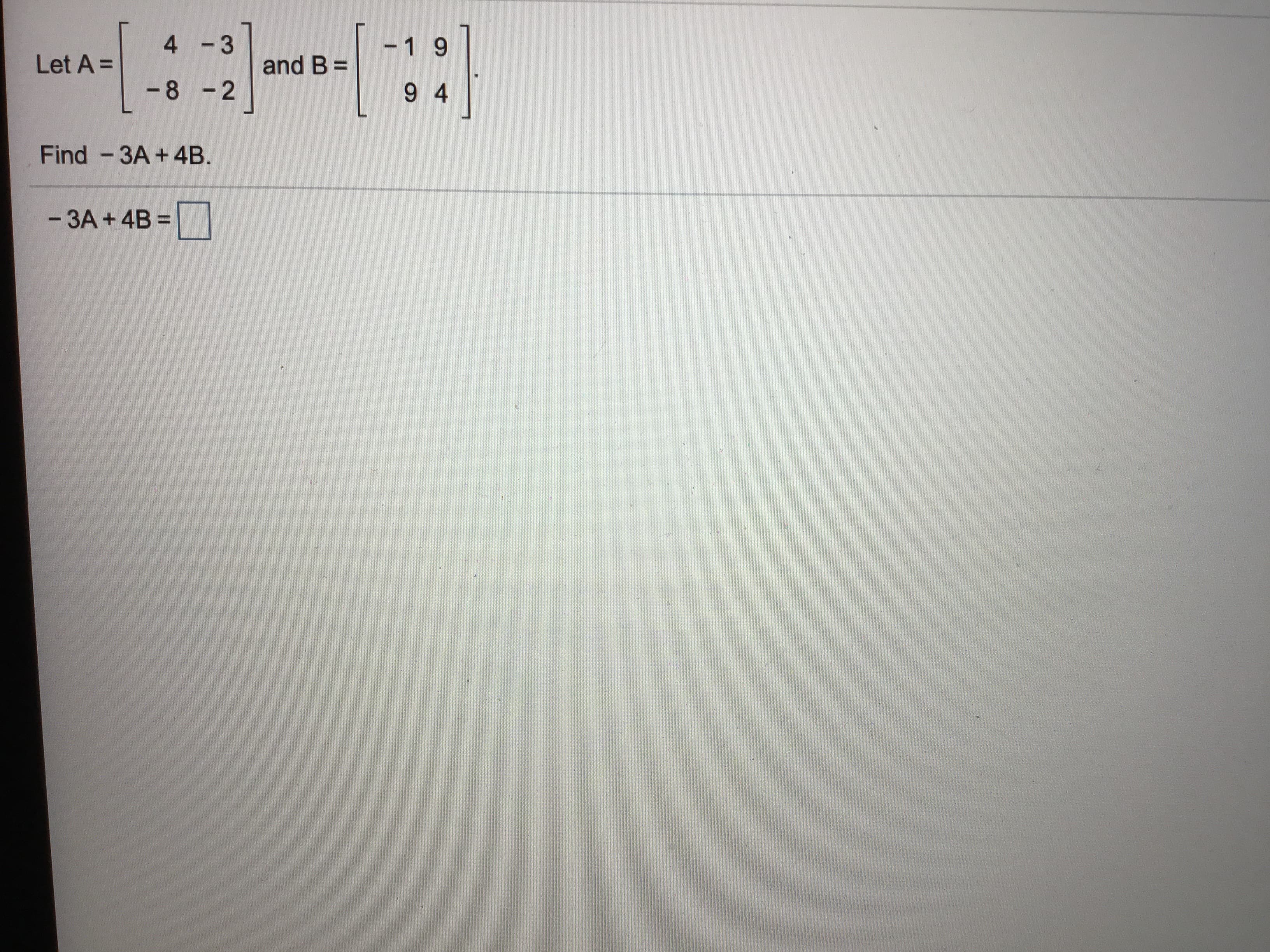 4 -3
-1 9
Let A =
and B =
-8 -2
9 4
Find -3A +4B.
- 3A + 4B =
