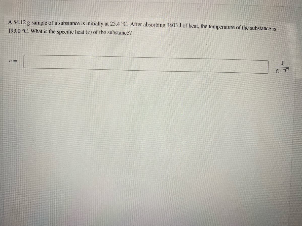 A 54.12 g sample of a substance is initially at 25.4 °C. After absorbing 1603 J of heat, the temperature of the substance is
193.0 °C. What is the specific heat (c) of the substance?
C =
