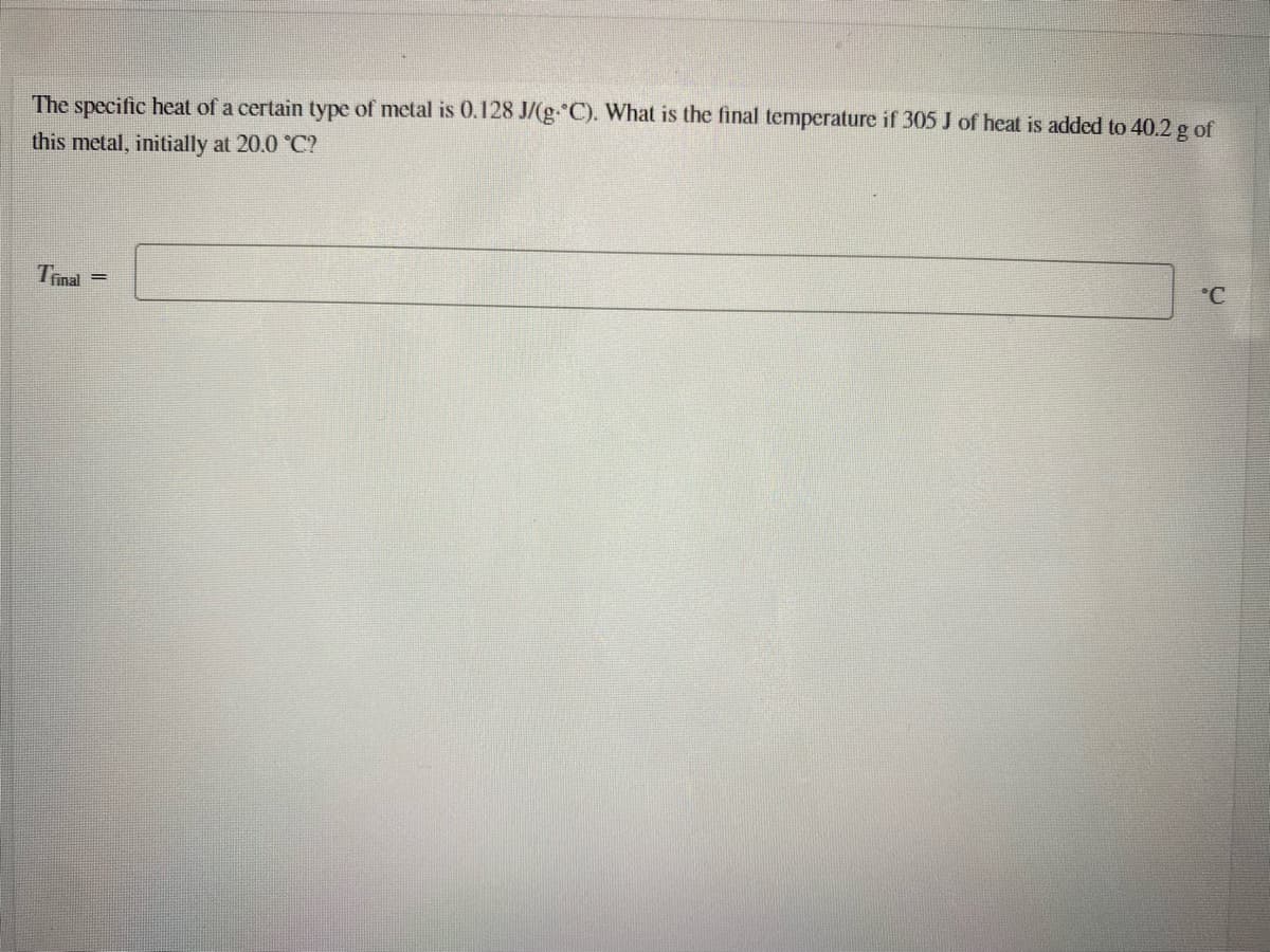 The specific heat of a certain type of metal is 0.128 J/(g. C). What is the final temperature if 305 J of heat is added to 40.2 g of
this metal, initially at 20.0 °C?
Tinal
C
