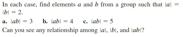 In each case, find elements a and b from a group such that lal
|b| = 2.
%3D
a. Jab| = 3
b. lab| = 4
c. Jab| = 5
Can you see any relationship among |al, \bl, and lab|?
