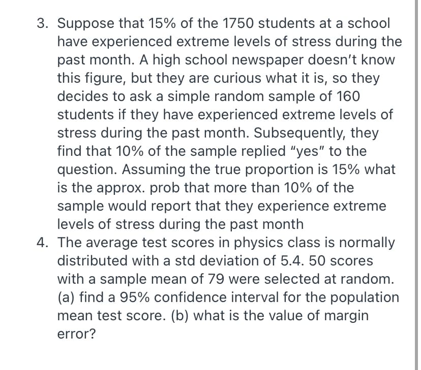 3. Suppose that 15% of the 1750 students at a school
have experienced extreme levels of stress during the
past month. A high school newspaper doesn't know
this figure, but they are curious what it is, so they
decides to ask a simple random sample of 160
students if they have experienced extreme levels of
stress during the past month. Subsequently, they
find that 10% of the sample replied "yes" to the
question. Assuming the true proportion is 15% what
is the approx. prob that more than 10% of the
sample would report that they experience extreme
levels of stress during the past month
4. The average test scores in physics class is normally
distributed with a std deviation of 5.4. 50 scores
with a sample mean of 79 were selected at random.
(a) find a 95% confidence interval for the population
mean test score. (b) what is the value of margin
error?
