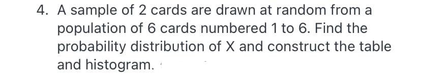 4. A sample of 2 cards are drawn at random from a
population of 6 cards numbered 1 to 6. Find the
probability distribution of X and construct the table
and histogram.
