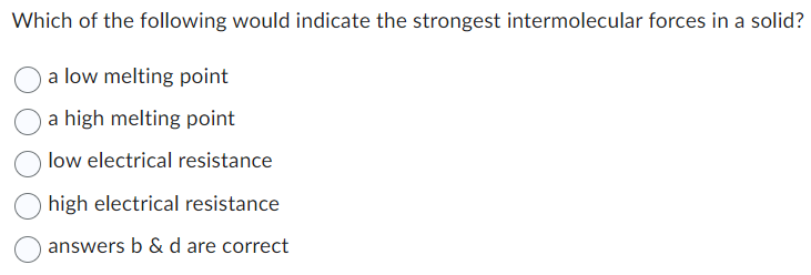 Which of the following would indicate the strongest intermolecular forces in a solid?
a low melting point
a high melting point
low electrical resistance
high electrical resistance
answers b & d are correct