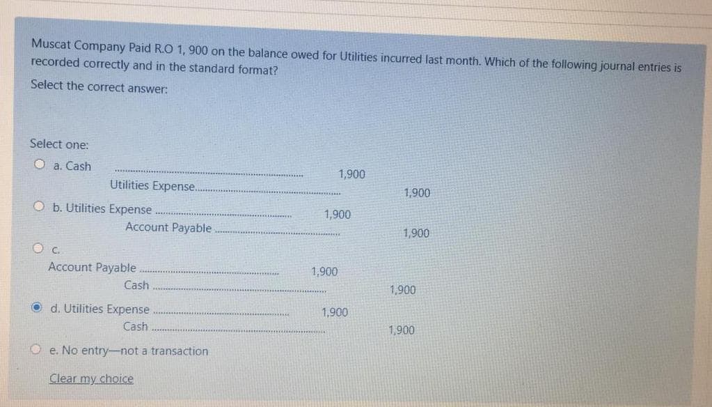 Muscat Company Paid R.O 1, 900 on the balance owed for Utilities incurred last month. Which of the following journal entries is
recorded correctly and in the standard format?
Select the correct answer:
Select one:
O a. Cash
1,900
Utilities Expense.
1,900
O b. Utilities Expense
1,900
Account Payable
1,900
O c.
Account Payable
1,900
Cash
1,900
O d. Utilities Expense
1,900
Cash
1,900
O e. No entry-not a transaction
Clear my choice
