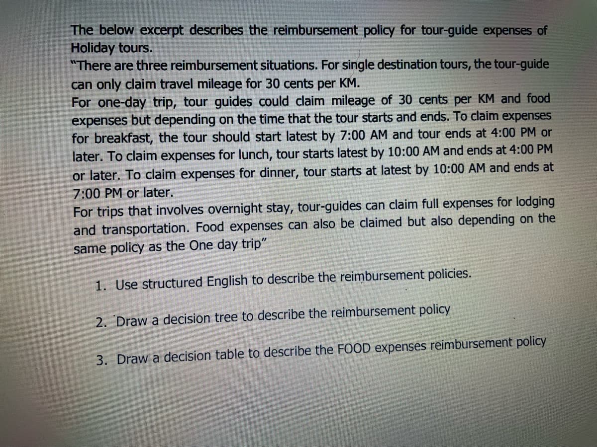The below excerpt describes the reimbursement policy for tour-guide expenses of
Holiday tours.
"There are three reimbursement situations. For single destination tours, the tour-guide
can only claim travel mileage for 30 cents per KM.
For one-day trip, tour guides could claim mileage of 30 cents per KM and food
expenses but depending on the time that the tour starts and ends. To claim expenses
for breakfast, the tour should start latest by 7:00 AM and tour ends at 4:00 PM or
later. To claim expenses for lunch, tour starts latest by 10:00 AM and ends at 4:00 PM
or later. To claim expenses for dinner, tour starts at latest by 10:00 AM and ends at
7:00 PM or later.
For trips that involves overnight stay, tour-guides can claim full expenses for lodging
and transportation. Food expenses can also be claimed but also depending on the
same policy as the One day trip"
1. Use structured English to describe the reimbursement policies.
2. Draw a decision tree to describe the reimbursement policy
3. Draw a decision table to describe the FOOD expenses reimbursement policy
