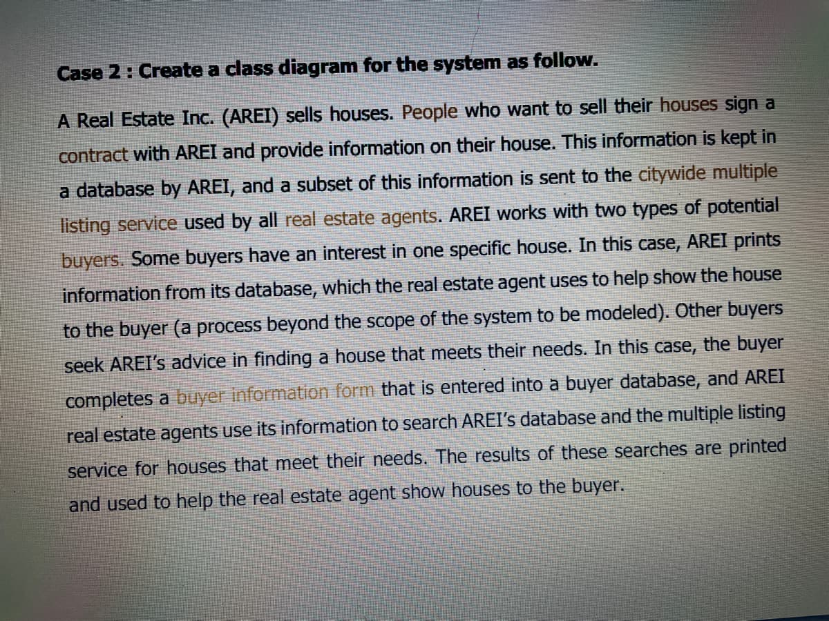 Case 2: Create a class diagram for the system as follow.
A Real Estate Inc. (AREI) sells houses. People who want to sell their houses sign a
contract with AREI and provide information on their house. This information iş kept in
a database by AREI, and a subset of this information is sent to the citywide multiple
listing service used by all real estate agents. AREI works with two types of potential
buyers. Some buyers have an interest in one specific house. In this case, AREI prints
information from its database, which the real estate agent uses to help show the house
to the buyer (a process beyond the scope of the system to be modeled). Other buyers
seek AREI's advice in finding a house that meets their needs. In this case, the buyer
completes a buyer information form that is entered into a buyer database, and AREI
real estate agents use its information to search AREI's database and the multiple listing
service for houses that meet their needs. The results of these searches are printed
and used to help the real estate agent show houses to the buyer.
