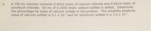 A 100 mL solution contains 0.0010 mol/L of calcium chloride and 0.0010 mol/L of
strontium chloride. 50 mL of 0.1000 mol/L sodium sulfate is added. Determine
the percentage by mass of calcium sulfate in the product. The solubility products
value of calcium sulfate is 9.1 x 10* and for strontium sulfate it is 3.2 x 10.
