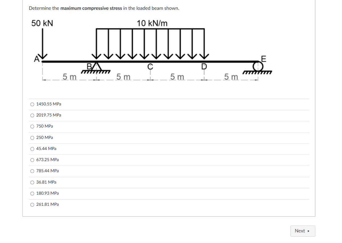 Determine the maximum compressive stress in the loaded beam shown.
50 kN
10 kN/m
BA
5 m
5 m
5 m
5 m
O 1450.55 MPa
O 2019.75 MPa
O 750 MPa
О 250 МPа
O 45.44 MPa
O 673.25 MPa
O 785.44 MPa
O 36.81 MPa
180.93 МPа
O 261.81 MPa
Next
