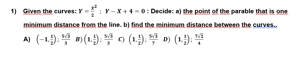 1) Given the curves: Y =
2
;Y – X + 4 = 0 : Decide: a) the point of the parable that is one
minimum distance from the line. b) find the minimum distance between the curves...
A) (-1,;); ) (1,); D) (1,;); ",7
5V3
5V3
7V2
B) (1);
3
3
4
