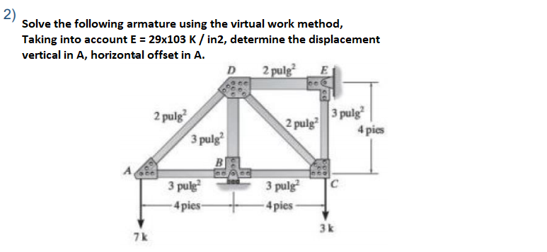 2)
Solve the following armature using the virtual work method,
Taking into account E = 29x103 K / in2, determine the displacement
vertical in A, horizontal offset in A.
D
2 pulg
E
3 pulg
2 pulg
3 pulg
2 pulg
4 pies
B
3 pulg
3 pulg
4pies
4pies-
3k
7k
