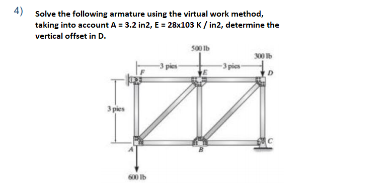 4) Solve the following armature using the virtual work method,
taking into account A = 3.2 in2, E = 28x103 K / in2, determine the
vertical offset in D.
500 Ib
300 Ib
-3 pies-
3 pies
B
600 Ib
