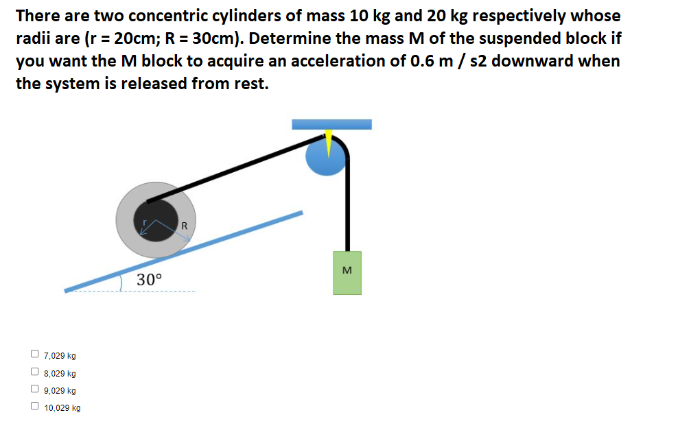 There are two concentric cylinders of mass 10 kg and 20 kg respectively whose
radii are (r = 20cm; R = 30cm). Determine the mass M of the suspended block if
you want the M block to acquire an acceleration of 0.6 m
the system is released from rest.
s2 downward when
M
30°
O 7,029 kg
O 8,029 kg
O 9,029 kg
O 10,029 kg
