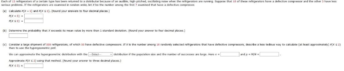 Each of 13 refrigerators of a certain type has been returned to a distributor because of an audible, high-pitched, oscillating noise when the refrigerators are running. Suppose that 10 of these refrigerators have a defective compressor and the other 3 have less
serious problems. If the refrigerators are examined in random order, let X be the number among the first 7 examined that have a defective compressor.
(a) Calculate P(X = 5) and P(X 5 5). (Round your answers to four decimal places.)
P(X = 5) =
P(X S 5) =
(b) Determine the probability that X exceeds its mean value by more than 1 standard deviation. (Round your answer to four decimal places.)
(c) Consider a large shipment of 500 refrigerators, of which 50 have defective compressors. If X is the number among 10 randomly selected refrigerators that have defective compressors, describe a less tedious way to calculate (at least approximately) P(X S 2)
than to use the hypergeometric pmf.
We can approximate the hypergeometric distribution with the Select-
v distribution if the population size and the number of successes are large. Here n =
and p = M/N =|
Approximate P(Xx S 2) using that method. (Round your answer to three decimal places.)
P(X $2)
