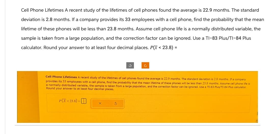 Cell Phone Lifetimes A recent study of the lifetimes of cell phones found the average is 22.9 months. The standard
deviation is 2.8 months. If a company provides its 33 employees with a cell phone, find the probability that the mean
lifetime of these phones will be less than 23.8 months. Assume cell phone life is a normally distributed variable, the
sample is taken from a large population, and the correction factor can be ignored. Use a TI-83 Plus/TI-84 Plus
calculator. Round your answer to at least four decimal places. P(x < 23.8) =
Cell Phone Lifetimes A recent study of the lifetimes of cell phones found the average is 22.9 months. The standard deviation is 2.8 months. If a company
provides its 33 employees with a cell phone, find the probability that the mean lifetime of these phones will be less than 23.8 months. Assume cell phone life is
a normally distributed variable, the sample is taken from a large population, and the correction factor can be ignored. Use a TI-83 Plus/TI-84 Plus calculator.
Round your answer to at least four decimal places.
PCX <23.8)=