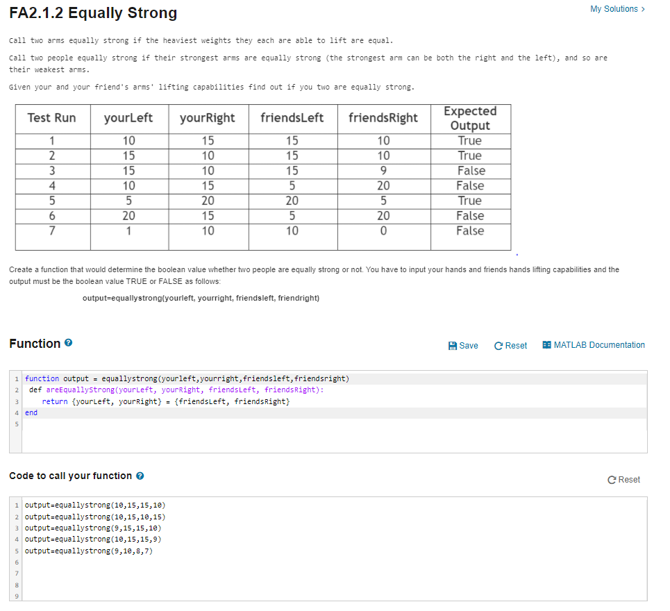 My Solutions >
FA2.1.2 Equally Strong
call two arms equally strong if the heaviest weights they each are able to lift are equal.
Call two people equally strong if their strongest arms are equally strong (the strongest arm can be both the right and the left), and so are
their weakest arms.
Given your and your friend's arms' lifting capabilities find out if you two are equally strong.
Expected
Output
True
True
False
False
True
False
Test Run
yourLeft
yourRight
friendsLeft
friendsRight
10
15
15
10
15
10
15
10
15
10
15
9
4
10
15
20
20
20
20
15
20
7
10
10
False
Create a function that would determine the boolean value whether two people are equally strong or not. You have
output must be the boolean value TRUE or FALSE as follows:
input your hands and friends hands lifting capabilities and the
output=equallystrong(yourleft, yourright, friendsleft, friendright)
Function e
A Save
C Reset
E MATLAB Documentation
function output = equallystrong (yourleft, yourright, friendsleft, friendsright)
def areEquallystrong (yourLeft, yourRight, friendsLeft, friendsRight):
return {yourleft, yourRight} = {friendsLeft, friendsRight}
4 end
Code to call your function e
C Reset
output=equallystrong (10,15,15,10)
2 output=equallystrong(10,15,10,15)
3 output=equallystrong(9,15,15,10)
4 output=equallystrong (10,15,15,9)
output=equallystrong (9,10,8,7)
