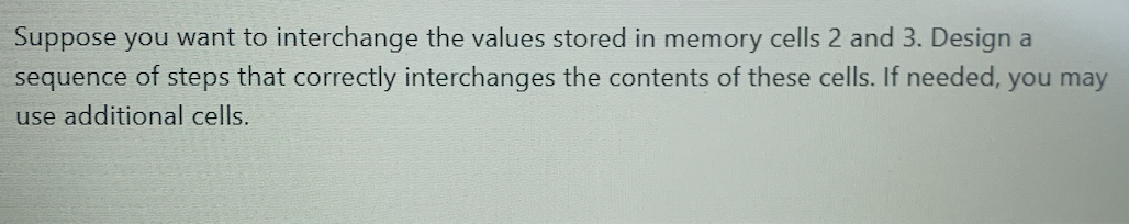 Suppose you want to interchange the values stored in memory cells 2 and 3. Design a
sequence of steps that correctly interchanges the contents of these cells. If needed, you may
use additional cells.
