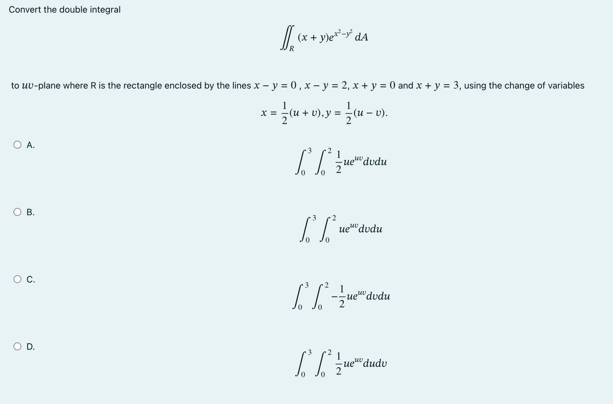 Convert the double integral
to uv-plane where R is the rectangle enclosed by the lines x − y = 0, x - y = 2, x + y = 0 and x + y = 3, using the change of variables
X
; = 1/2 (u + v), y = 1/2 (u − v).
–
O A.
O B.
C.
[[ (x + y)ex²-y² dA
R
O D.
3 2
1
[²²/edudu
-uev dvdu
3
2
[Lue
I
3
uev dudu
2
-=-=-=-ue
uevdvdu
3
2
[³6²
0
1
ueuv dudv